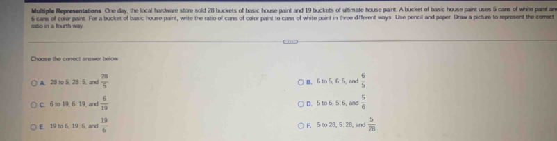 Multiple Representations One day, the local hardware store sold 28 buckets of basic house paint and 19 buckets of ultimate house paint. A bucket of basic house paint uses 5 cans of white paint ar
6 cans of color paint. For a bucket of basic house paint, write the ratio of cans of color paint to cans of white paint in three different ways. Use pencil and paper. Draw a picture to represent the correct
ratio in a fourth way
Choose the correct answer below
A. 28 to 5, 28 : 5, and  28/5  B. 6 to 5, 6: 5, and  6/5 
C. 6 to 19, 6: 19, and  6/19  D. 5 to 6, 5 : 6, and  5/6 
E. 19 to 6, 19 : 6, and  19/6  F. 5 to 28, 5: 28, and  5/28 