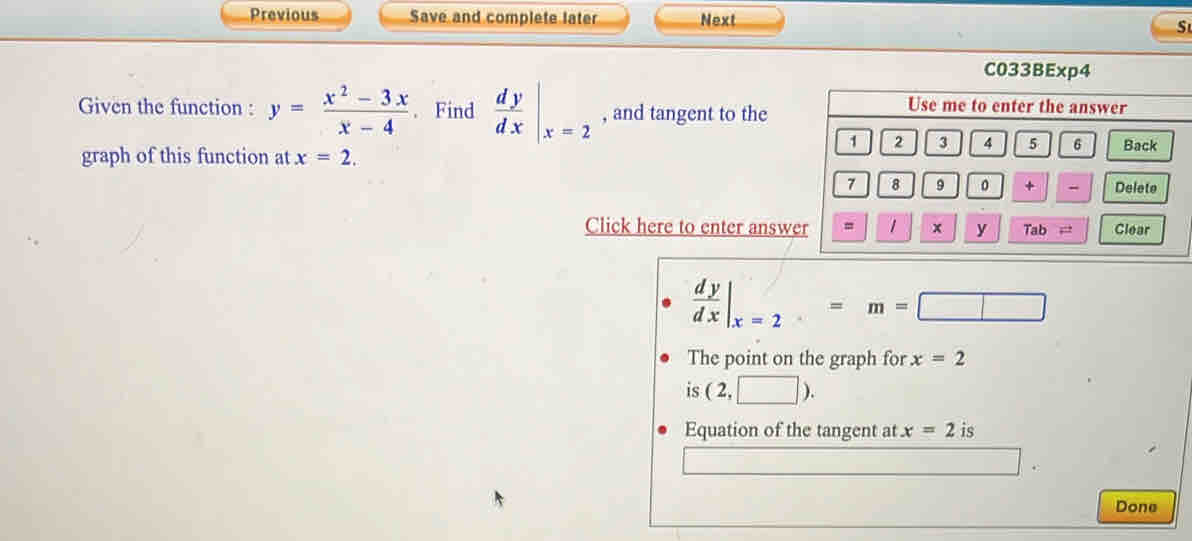 Previous Save and complete later Next S 
C033BExp4 
Given the function : y= (x^2-3x)/x-4 . Find  dy/dx |_x=2 , and tangent to the 
Use me to enter the answer
1 2 3 4 5 6 Back 
graph of this function at x=2. 
7 8 9 。 + - Delete 
Click here to enter answer = 1 x y Tab ,: Clear
 dy/dx |_x=2=m=□
The point on the graph for x=2
is (2,□ ). 
Equation of the tangent at x=2 is 
Done