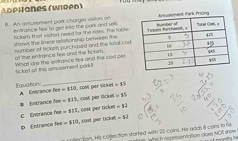 Abphones (Wired)
8. An amusement park charges visitors an nt Park Pricing
entrance fee to get into the park and sells
tickets that visitors need for the rides. The table
shows the linear relationship between the
number of tickets purchased and the total cost
of the entrance fee and the tickets. 
What are the entrance fee and the cost per
ticket at this amusement park?
Equation:
_
A Entrance fee =$10 , cost per ticket =$5
B Entrance fee =$15 , cost per ticket =$5
c Entrance fee =$15 , cost per ticket =$2
D Entrance fee =$10 , cost per ticket =$2
collection. His collection started with 25 coins. He adds 8 coins to his
tinn which representation does NOT show
onths he