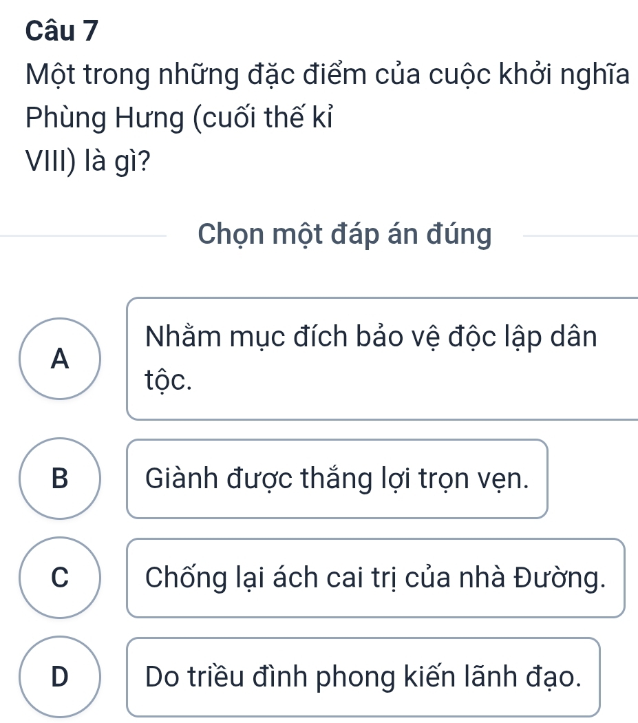 Một trong những đặc điểm của cuộc khởi nghĩa
Phùng Hưng (cuối thế kỉ
VIII) là gì?
Chọn một đáp án đúng
Nhằm mục đích bảo vệ độc lập dân
A
tộc.
B Giành được thắng lợi trọn vẹn.
C Chống lại ách cai trị của nhà Đường.
D Do triều đình phong kiến lãnh đạo.