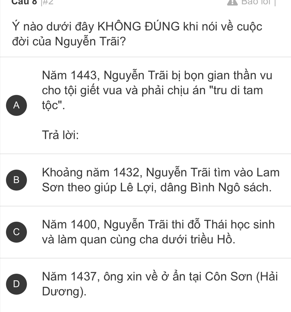 Cau 8 #∠ Bao 1oi 
Ý nào dưới đây KHÔNG ĐÚNG khi nói về cuộc
đời của Nguyễn Trãi?
Năm 1443, Nguyễn Trãi bị bọn gian thần vu
cho tội giết vua và phải chịu án "tru di tam
A tộc".
Trả lời:
B
Khoảng năm 1432, Nguyễn Trãi tìm vào Lam
Sơn theo giúp Lê Lợi, dâng Bình Ngô sách.
C
Năm 1400, Nguyễn Trãi thi đỗ Thái học sinh
và làm quan cùng cha dưới triều Hồ.
D
Năm 1437, ông xin về ở ẫn tại Côn Sơn (Hải
Dương).