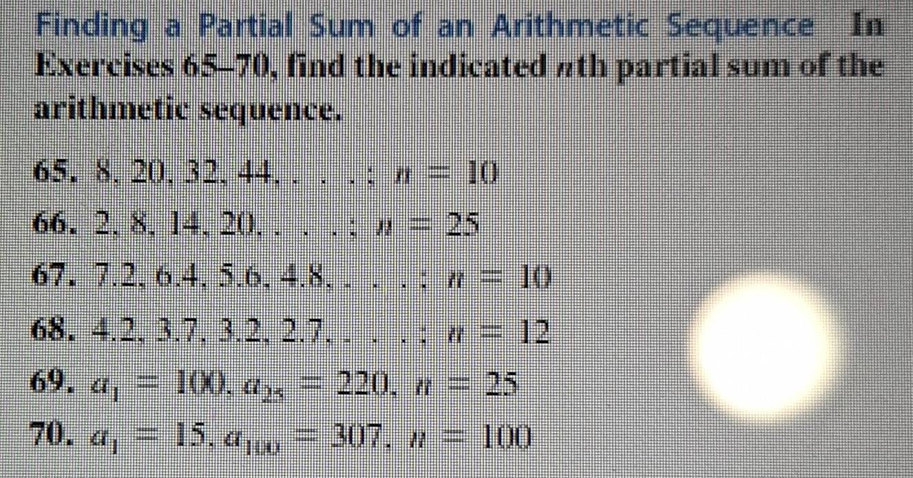 Finding a Partial Sum of an Arithmetic Sequence In 
Exercises 65-70, find the indicated πth partial sum of the 
arithmetic sequence.
65, 8, 20, 32, 44,...: n=10
66.2.8, 14.20....: n=25
67.7.2, 6.4, 5.6, 4.8,....: n=10
68. 1:... 2. 3.7. 3.2, 2.7...:n=12
69. a_1=100, a_25=220, n=25
70. a_1=15, a_100=307, n=100