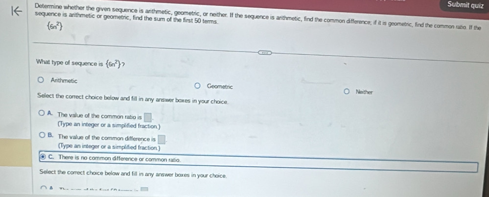 Submit quiz
Determine whether the given sequence is arithmetic, geometric, or neither. If the sequence is arthmetic, find the common difference; if it is geometric, find the common ratio. If the
sequence is arithmetic or geometric, find the sum of the first 50 terms.
 6n^2
What type of sequence is  6n^2 7
Arithmetic Geometric
Neither
Select the correct choice below and fill in any answer boxes in your choice.
A. The value of the common ratio is □. 
(Type an integer or a simplified fraction.)
B. The value of the common difference is
(Type an integer or a simplified fraction.)
C. There is no common difference or common ratio.
Select the correct choice below and fill in any answer boxes in your choice.