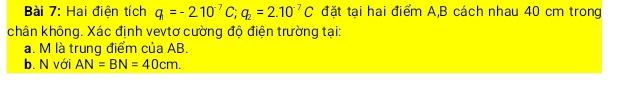 Hai điện tích q=-210^(-7)C; q_2=2.10^(-7)C đặt tại hai điểm A, B cách nhau 40 cm trong 
chân không. Xác định vevtơ cường độ điện trường tại: 
a. M là trung điểm của AB. 
b. N với AN=BN=40cm.