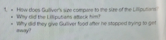 • How does Guiliver's size compare to the size of the Lilliputians? 
Why did the Lilliputians attack him? 
Why did they give Gulliver food after he stopped trying to get 
away?