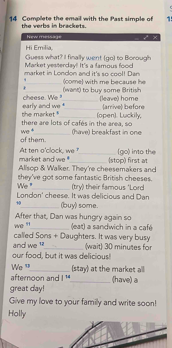 Complete the email with the Past simple of 1! 
the verbs in brackets. 
New message 
Hi Emilia, 
Guess what? I finally went (go) to Borough 
Market yesterday! It's a famous food 
market in London and it’s so cool! Dan 
1 
_(come) with me because he 
_(want) to buy some British 
cheese. We ³_ (leave) home 
early and we _(arrive) before 
the market 5_ (open). Luckily, 
there are lots of cafés in the area, so 
we _(have) breakfast in one 
of them. 
At ten o’clock, we _(go) into the 
market and we §_ (stop) first at 
Allsop & Walker. They’re cheesemakers and 
they’ve got some fantastic British cheeses. 
We "_ (try) their famous ‘Lord 
London’ cheese. It was delicious and Dan 
10 
_(buy) some. 
After that, Dan was hungry again so 
we 11_ 
(eat) a sandwich in a café 
called Sons + Daughters. It was very busy 
and we 12_ (wait) 30 minutes for 
our food, but it was delicious! 
We 13_ (stay) at the market all 
afternoon and |^14 _ (have) a 
great day! 
Give my love to your family and write soon! 
Holly