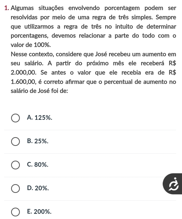 Algumas situações envolvendo porcentagem podem ser
resolvidas por meio de uma regra de três simples. Sempre
que utilizarmos a regra de três no intuito de determinar
porcentagens, devemos relacionar a parte do todo com o
valor de 100%.
Nesse contexto, considere que José recebeu um aumento em
seu salário. A partir do próximo mês ele receberá R$
2.000,00. Se antes o valor que ele recebia era de R$
1.600,00, é correto afırmar que o percentual de aumento no
salário de José foi de:
A. 125%.
B. 25%.
C. 80%.
D. 20%.
E. 200%.