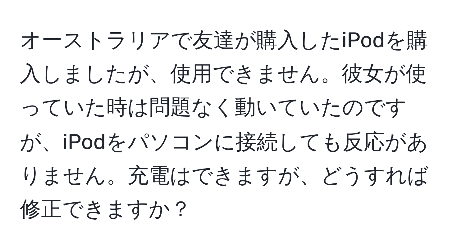 オーストラリアで友達が購入したiPodを購入しましたが、使用できません。彼女が使っていた時は問題なく動いていたのですが、iPodをパソコンに接続しても反応がありません。充電はできますが、どうすれば修正できますか？