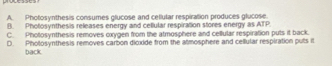 A. Photosynthesis consumes glucose and cellutar respiration produces glucose.
B. Pholosynthesis releases energy and cellular respiration stores energy as ATP.
C. Photosynthesis removes oxygen from the atmosphere and cellular respiration puts it back.
D. Pholosynthesis removes carbon dicxide from the atmosphere and cellular respiration puts it
back