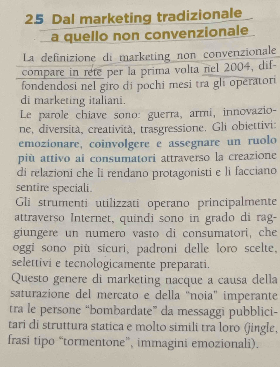 Dal marketing tradizionale 
a quello non convenzionale 
La definizione di marketing non convenzionale 
compare in rete per la prima volta nel 2004, dif- 
fondendosi nel giro di pochi mesi tra gli operatori 
di marketing italiani. 
Le parole chiave sono: guerra, armi, innovazio- 
ne, diversità, creatività, trasgressione. Gli obiettivi: 
emozionare, coinvolgere e assegnare un ruolo 
più attivo ai consumatori attraverso la creazione 
di relazioni che li rendano protagonisti e li facciano 
sentire speciali. 
Gli strumenti utilizzati operano principalmente 
attraverso Internet, quindi sono in grado di rag- 
giungere un numero vasto di consumatori, che 
oggi sono più sicuri, padroni delle loro scelte, 
selettivi e tecnologicamente preparati. 
Questo genere di marketing nacque a causa della 
saturazione del mercato e della “noia” imperante 
tra le persone “bombardate” da messaggi pubblici- 
tari di struttura statica e molto simili tra loro (jingle, 
frasi tipo “tormentone”, immagini emozionali).