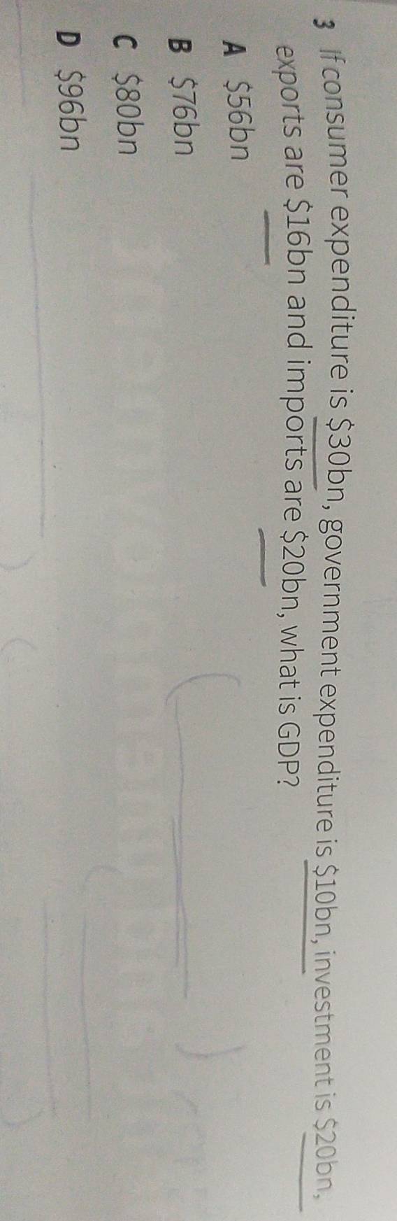 If consumer expenditure is $30bn, government expenditure is $10bn, investment is $20bn,
exports are $16bn and imports are $20bn, what is GDP?
A $56bn
B $76bn
c $80bn
D $96bn