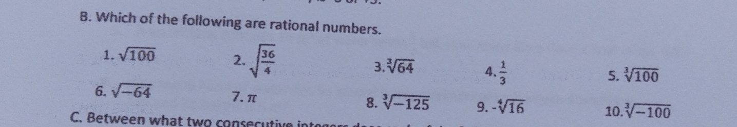 Which of the following are rational numbers.
1. sqrt(100)
2. sqrt(frac 36)4 3 sqrt[3](64) sqrt[3](100)
4.  1/3 
5.
6. sqrt(-64)
7. π
8. sqrt[3](-125) 9. -sqrt[4](16) 10. sqrt[3](-100)
C. Between what two consecutive intor