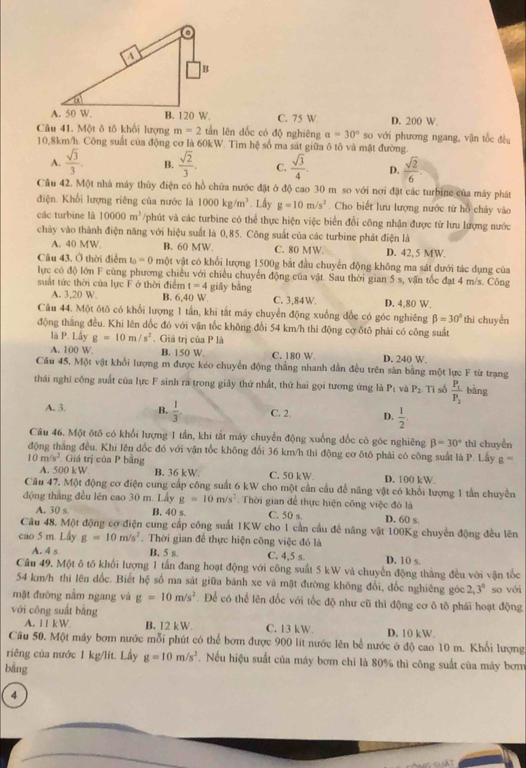 C. 75 W. D. 200 W.
Câu 41. Một ô tô khối lượng m=2 tấn lên dốc có độ nghiêng a=30° so với phương ngang, vận tốc đều
10,8km/h. Công suất của động cơ là 60kW. Tìm hệ số ma sát giữa ô tô và mặt đường.
A.  sqrt(3)/3 .  sqrt(2)/3 .  sqrt(3)/4 .  sqrt(2)/6 .
B.
C.
D.
Cầu 42. Một nhà máy thủy điện có hồ chứa nước đặt ở độ cao 30 m so với nơi đặt các turbine của máy phát
điện Khối lượng riêng của nước là 1000kg/m^3. Lầy g=10m/s^2. Cho biết lưu lượng nước từ hỗ chấy vào
các turbine là 10000m^3 /phút và các turbine có thể thực hiện việc biển đổi công nhận được từ lưu lượng nước
chảy vào thành điện năng với hiệu suất là 0,85. Công suất của các turbine phát điện là
A. 40 MW B. 60 MW C. 80 MW. D. 42,5 MW
Câu 43. Ở thời điểm t_0=0 một vật có khối lượng 1500g bắt đầu chuyển động không ma sát dưới tác dụng của
lực có độ lớn F cùng phương chiều với chiều chuyển động của vật. Sau thời gian 5 s, vận tốc đạt 4 m/s. Công
suất tức thời của lực F ở thời điểm t=4 giây bằng
A. 3,20 W. B. 6,40 W. C. 3,84W. D. 4,80 W.
Câu 44. Một ốtô có khối lượng 1 tần, khi tắt máy chuyển động xuống đốc có góc nghiêng beta =30°th i chuyển
động thăng đều. Khi lên dốc đó với vận tốc không đổi 54 km/h thi động cơ ôtô phải có công suất
là P. Lấy g=10m/s^2. Giá trị của P là
A. 100 W. B. 150 W. C. 180 W D. 240 W.
Câu 45. Một vật khổi lượng m được kéo chuyển động thẳng nhanh dẫn đều trên sản bằng một lực F từ trạng
thái nghi công suất của lực F sinh ra trong giây thứ nhất, thứ hai gọi tương ứng là P_1 và P_2. Tỉ số frac P_1P_2 bǎng
A. 3. B.  1/3 .
C. 2.
D.  1/2 .
Cầu 46. Một ôtô có khối lượng 1 tần, khi tắt máy chuyển động xuống dốc có góc nghiêng beta =30° thì chuyển
động thắng đều, Khi lên đốc đó với vận tốc không đối 36 km/h thì động cơ ôtô phải có công suất là P. Lấy g=
1 m/s^2 Giá trị của P bằng
A. 500 kW B. 36 kW. C. 50 kW. D. 100 kW
Câu 47. Một động cơ điện cung cấp công suất 6 kW cho một cần cầu đề nâng vật có khối lượng 1 tấn chuyển
động thắng đều lên cao 30 m. Lầy g=10m/s^2. Thời gian để thực hiện công việc đó là
A. 30 s B. 40 s. C. 50 s. D. 60 s
Câu 48. Một động cơ điện cung cấp công suất 1KW cho 1 cần cầu đề nâng vật 100Kg chuyển động đều lên
cao 5 m. Lấy g=10m/s^2. Thời gian để thực hiện công việc đó là
A. 4 s B. 5 s. C. 4,5 s. D. 10 s.
Câu 49. Một ô tô khối lượng 1 tấn đang hoạt động với công suất 5 kW và chuyển động thẳng đều với vận tốc
54 km/h thì lên dốc. Biết hệ số ma sát giữa bánh xe và mặt đường không đổi, đốc nghiêng góc 2,3^0 so với
mặt đường nằm ngang và g=10m/s^2 Để có thể lên đốc với tốc độ như cũ thì động cơ ô tô phái hoạt động
với công suất bằng
A. 11 kW. B. 12 kW. C. 13 kW. D. 10 kW.
Cầu 50. Một máy bơm nước mỗi phút có thể bơm được 900 lít nước lên bể nước ở độ cao 10 m. Khối lượng
riêng của nước 1 kg/lit. Lấy g=10m/s^2. Nếu hiệu suất của máy bơm chi là 80% thì công suất của máy bơm
bằng
4