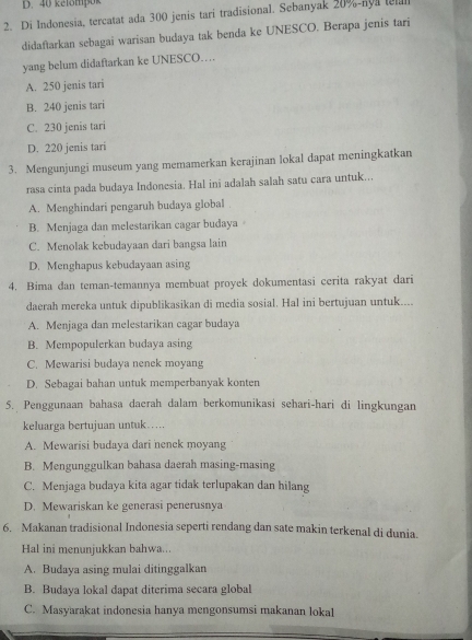 D. 40 kelömpok
2. Di Indonesia, tercatat ada 300 jenis tari tradisional. Sebanyak 20%-aya tel
didaftarkan sebagai warisan budaya tak benda ke UNESCO. Berapa jenis tari
yang belum didaftarkan ke UNESCO…
A. 250 jenis tari
B. 240 jenis tari
C. 230 jenis tari
D. 220 jenis tari
3. Mengunjungi museum yang memamerkan kerajinan lokal dapat meningkatkan
rasa cinta pada budaya Indonesia. Hal ini adalah salah satu cara untuk...
A. Menghindari pengaruh budaya global
B. Menjaga dan melestarikan cagar budaya
C. Menolak kebudayaan dari bangsa lain
D. Menghapus kebudayaan asing
4. Bima dan teman-temannya membuat proyek dokumentasi cerita rakyat dari
daerah mereka untuk dipublikasikan di media sosial. Hal ini bertujuan untuk....
A. Menjaga dan melestarikan cagar budaya
B. Mempopulerkan budaya asing
C. Mewarisi budaya nenek moyang
D. Sebagai bahan untuk memperbanyak konten
5. Penggunaan bahasa daerah dalam berkomunikasi sehari-hari di lingkungan
keluarga bertujuan untuk….
A. Mewarisi budaya dari nenck moyang
B. Mengunggulkan bahasa daerah masing-masing
C. Menjaga budaya kita agar tidak terlupakan dan hilang
D. Mewariskan ke generasi penerusnya
6. Makanan tradisional Indonesia seperti rendang dan sate makin terkenal di dunia.
Hal ini menunjukkan bahwa..
A. Budaya asing mulai ditinggalkan
B. Budaya lokal dapat diterima secara global
C. Masyarakat indonesia hanya mengonsumsi makanan lokal