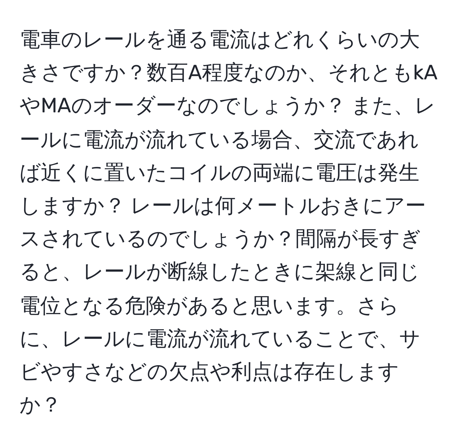 電車のレールを通る電流はどれくらいの大きさですか？数百A程度なのか、それともkAやMAのオーダーなのでしょうか？ また、レールに電流が流れている場合、交流であれば近くに置いたコイルの両端に電圧は発生しますか？ レールは何メートルおきにアースされているのでしょうか？間隔が長すぎると、レールが断線したときに架線と同じ電位となる危険があると思います。さらに、レールに電流が流れていることで、サビやすさなどの欠点や利点は存在しますか？
