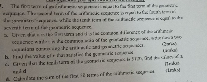 The first term of an arithmetic sequence is equal to the first term of the geometric 
sequence. The second term of the arithmetic sequence is equal to the fourth term of 
the geoetric sequence, while the tenth term of the arithmetic sequence is equal to the 
seventh term of the geometric sequence. 
. Given that a is the first term and d is the common difference of the arithmetic 
sequence while r is the common ratio of the geometric sequence, write down two 
equations connecting the arithmetic and geometric sequences. (2mks) 
b. Find the value of r that satisfies the geometric sequence (4mks) 
e. Given that the tenth term of the geometric sequence is 5120, find the values of a
and d (2mks) 
d. Calculate the sum of the first 20 terms of the arithmetic sequence (2mks)