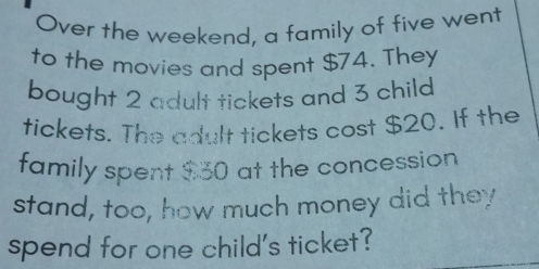 Over the weekend, a family of five went 
to the movies and spent $74. They 
bought 2 adult tickets and 3 child 
tickets. The adult tickets cost $20. If the 
family spent $30 at the concession 
stand, too, how much money did they 
spend for one child's ticket?