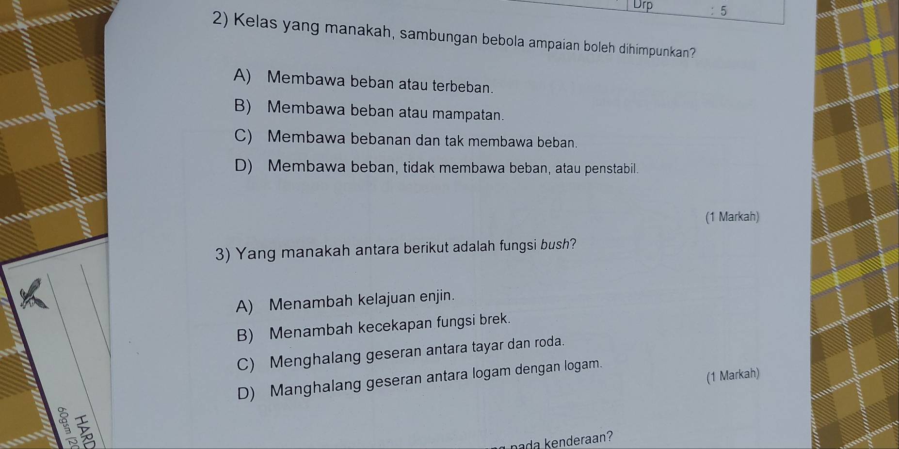 Drp
5
2) Kelas yang manakah, sambungan bebola ampaian boleh dihimpunkan?
A) Membawa beban atau terbeban.
B) Membawa beban atau mampatan.
C) Membawa bebanan dan tak membawa beban.
D) Membawa beban, tidak membawa beban, atau penstabil.
(1 Markah)
3) Yang manakah antara berikut adalah fungsi bush?
A) Menambah kelajuan enjin.
B) Menambah kecekapan fungsi brek.
C) Menghalang geseran antara tayar dan roda.
(1 Markah)
D) Manghalang geseran antara logam dengan logam.