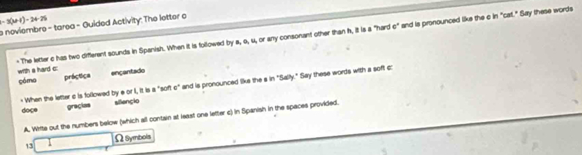 -3(MH)-24-25
noviembre - tarea - Guided Activity: The letter o 
* The letter c has two different sounds in Spanish. When it is followed by s, o, u, or any consonant other than h, it is a "hard c" and is pronounced like the c in "cat." Say these words 
with a hard c: 
cómo práctica ençantado 
* When the letter c is followed by e or I, it is a "soft c" and is pronounced like the s in "Sally." Say these words with a soft c: 
doce gracias aliençio 
A. Write out the numbers below (which all contain at least one letter c) in Spanish in the spaces provided. 
Ω Symbols 
13