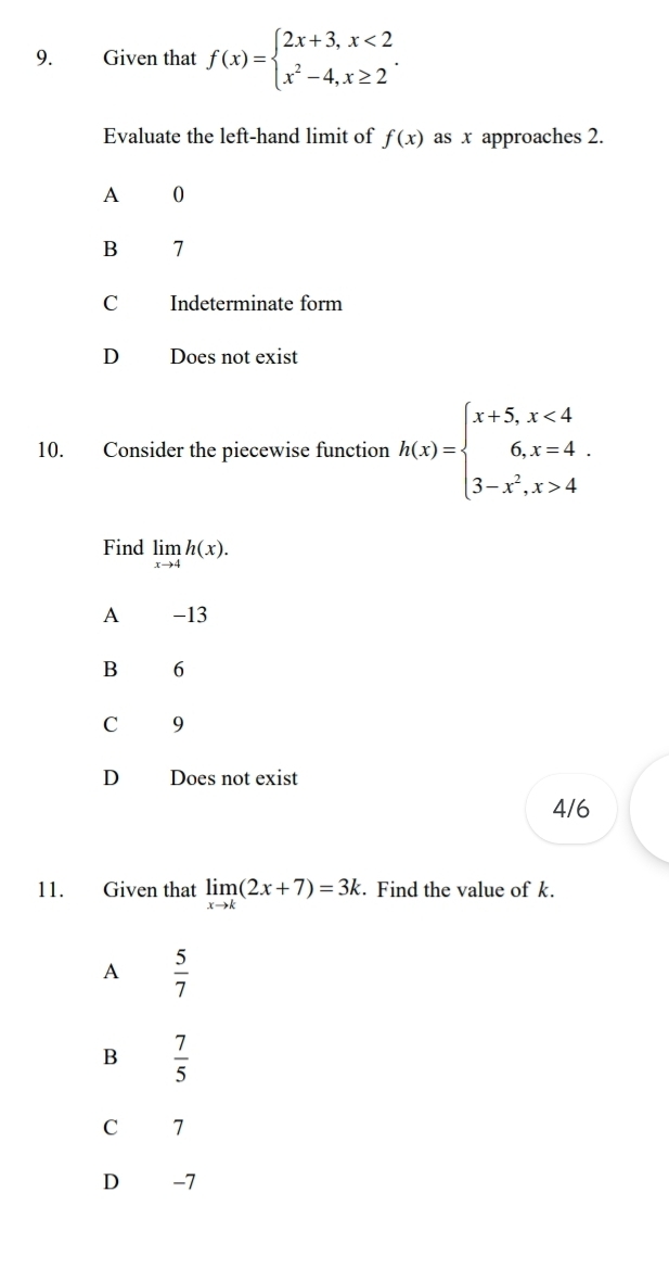 Given that f(x)=beginarrayl 2x+3,x<2 x^2-4,x≥ 2endarray.. 
Evaluate the left-hand limit of f(x) as x approaches 2.
A 0
B 7
C Indeterminate form
D Does not exist
10. Consider the piecewise function h(x)=beginarrayl x+5,x<4 6,x=4 3-x^2,x>4endarray.. 
Find limlimits _xto 4h(x).
A -13
B 6
C 9
D Does not exist
4/6
11. Given that limlimits _xto k(2x+7)=3k. Find the value of k.
A  5/7 
B  7/5 
C 7
D -7