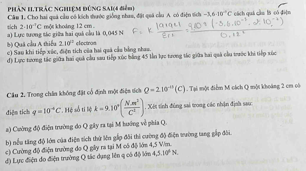 PHÀN II.TRÁC NGHIỆM ĐÚNG SAI(4 điểm)
Câu 1. Cho hai quả cầu có kích thước giống nhau, đặt quả cầu A có điện tích -3,6· 10^(-7)C cách quả cầu B có điện
tích 2· 10^(-7)C một khoảng 12 cm.
a) Lực tương tác giữa hai quả cầu là 0,045 N
b) Quả cầu A thiếu 2.10^(12) electron
c) Sau khi tiếp xúc, điện tích của hai quả cầu bằng nhau.
d) Lực tương tác giữa hai quả cầu sau tiếp xúc bằng 45 lần lực tương tác giữa hai quả cầu trước khi tiếp xúc
Câu 2. Trong chân không đặt cố định một điện tích Q=2.10^(-13)(C). Tại một điểm M cách Q một khoảng 2 cm có
điện tích q=10^(-6)C. Hệ số ti lệ k=9.10^9( (N.m^2)/C^2 ). Xét tính đúng sai trong các nhận định sau:
a) Cường độ điện trường do Q gây ra tại M hướng về phía Q.
b) nếu tăng độ lớn của điện tích thử lên gấp đôi thì cường độ điện trường tang gắp đôi.
c) Cường độ điện trường do Q gây ra tại M có độ lớn 4,5 V/m.
d) Lực điện do điện trường Q tác dụng lên q có độ lớn 4,5.10^6N.