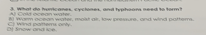 What do hurricanes, cyclones, and typhoons need to form?
A) Cold ocean water.
B) Warm ocean water, moist air, low pressure, and wind patterns.
C) Wind patterns only.
D) Snow and ice.