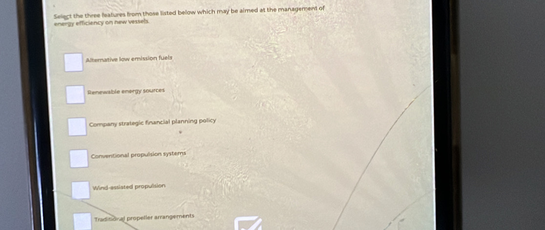 Select the three features from those listed below which may be aimed at the management of
energy efficiency on new vessels.
Alternative low emission fuels
Renewable energy sources
Company strategic financial planning policy
Conventional propulsion systems
Wind-assisted propulsion
Traditional propeller arrangements