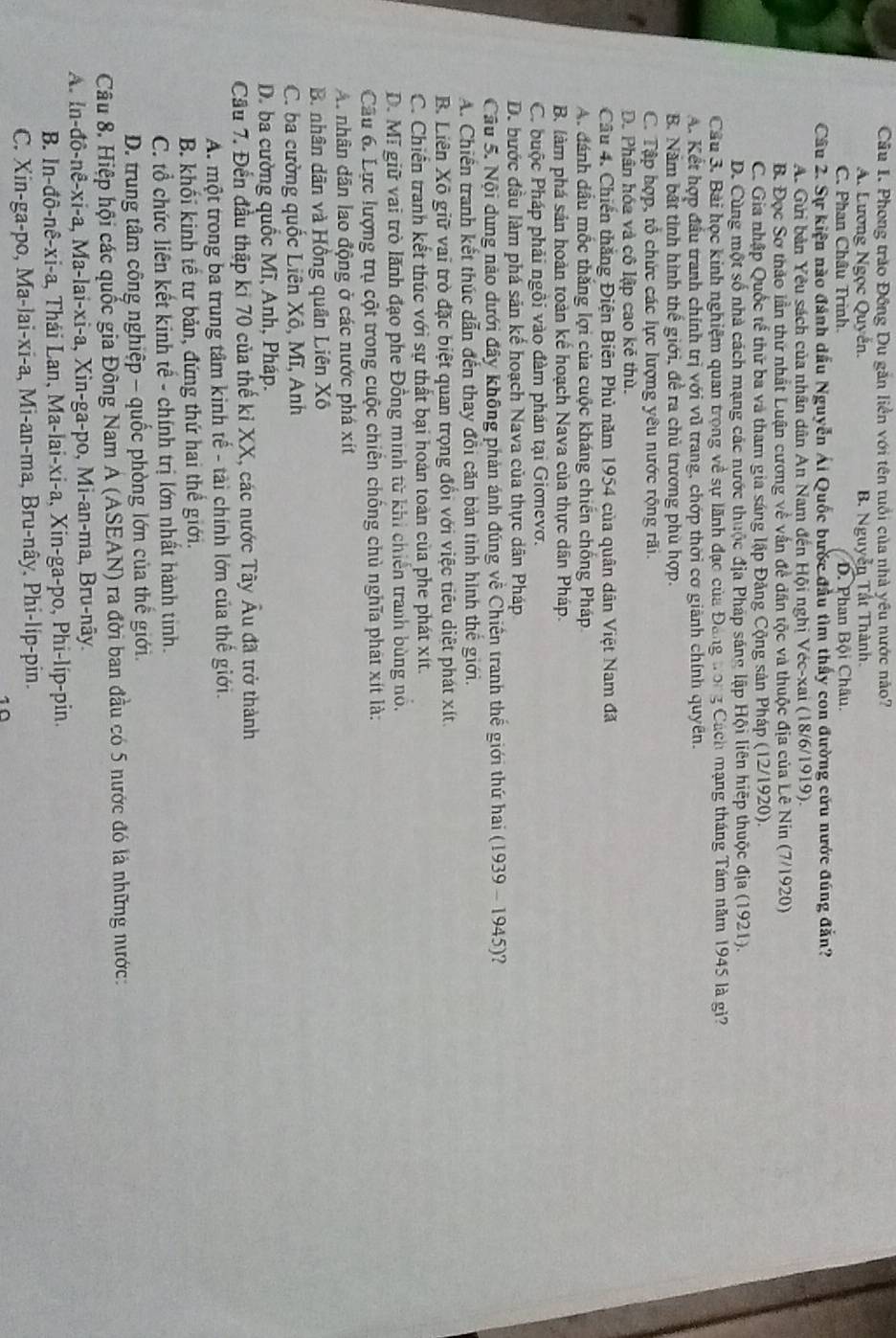 Phong trào Đồng Du găn liền với tên tuổi của nhà yêu nước nào?
A. Lương Ngọc Quyến. B. Nguyễn Tất Thành.
C. Phan Châu Trình. D. Phan Bội Châu.
Câu 2. Sự kiện nào đánh dấu Nguyễn Ái Quốc bước đầu tìm thấy con đường cứu nước đúng đắn?
A. Gửi bản Yêu sách của nhân dân An Nam đến Hội nghị Véc-xai (18/6/1919).
B. Đọc Sơ thảo lần thứ nhất Luận cương về vấn đề dân tộc và thuộc địa của Lê Nin (7/1920)
C. Gia nhập Quốc tế thử ba và tham gia sáng lập Đảng Cộng sản Pháp (12/1920).
D. Cùng một số nhà cách mạng các nước thuộc địa Pháp sáng lập Hội liên hiệp thuộc địa (1921).
Câu 3. Bài học kinh nghiệm quan trọng về sự lãnh đạo của Đảng tong Cách mạng tháng Tám năm 1945 là gì?
A. Kết hợp đầu tranh chính trị với vũ trang, chớp thời cơ giành chính quyên.
B. Năm bắt tỉnh hình thế giới, để ra chủ trương phù hợp.
C. Tập hợp, tổ chức các lực lượng yêu nước rộng rãi.
D. Phân hóa và cô lập cao kẻ thù.
Câu 4. Chiến thắng Điện Biên Phủ năm 1954 của quân dân Việt Nam đã
A. đánh dầu mốc thắng lợi của cuộc kháng chiến chống Pháp
B. làm phá sản hoàn toàn kế hoạch Nava của thực dân Pháp.
C. buộc Pháp phải ngôi vào đàm phán tại Gionevơ.
D. bước đầu làm phá sản kế hoạch Nava của thực dân Pháp
Cầu 5. Nội dung nào dưới đây không phản ánh đúng về Chiến tranh thế giới thứ hai (1939 - 1945)?
A. Chiến tranh kết thúc dẫn đến thay đổi căn bản tình hình thế giới.
B. Liên Xô giữ vai trò đặc biệt quan trọng đổi với việc tiêu diệt phát xít.
C. Chiến tranh kết thúc với sự thất bại hoàn toàn của phe phát xít.
D. Mĩ giữ vai trò lãnh đạo phe Đồng minh từ khi chiến tranh bùng nó.
Câu 6. Lực lượng trụ cột trong cuộc chiến chống chủ nghĩa phát xít là:
A nhân dân lao động ở các nước phá xít
B. nhân dân và Hồng quân Liên Xô
C. ba cường quốc Liên Xô, Mĩ, Anh
D. ba cường quốc Mĩ, Anh, Pháp.
Cầu 7. Đến đầu thập ki 70 của thế kỉ XX, các nước Tây Âu đã trở thành
A. một trong ba trung tâm kinh tế - tài chính lớn của thế giới.
B. khối kinh tế tư bản, đứng thứ hai thể giới.
C. tổ chức liên kết kinh tế - chính trị lớn nhất hành tinh.
D. trung tâm công nghiệp - quốc phòng lớn của thế giới.
Câu 8. Hiệp hội các quốc gia Đông Nam A (ASEAN) ra đời ban đầu có 5 nước đó là những nước:
A. In-đô-nê-xi-a, Ma-lai-xi-a, Xin-ga-po, Mi-an-ma, Bru-nây.
B. In-đô-nê-xi-a, Thái Lan, Ma-lai-xi-a, Xin-ga-po, Phi-líp-pin.
C. Xin-ga-po, Ma-lai-xi-a, Mi-an-ma, Bru-nây, Phi-lip-pin.