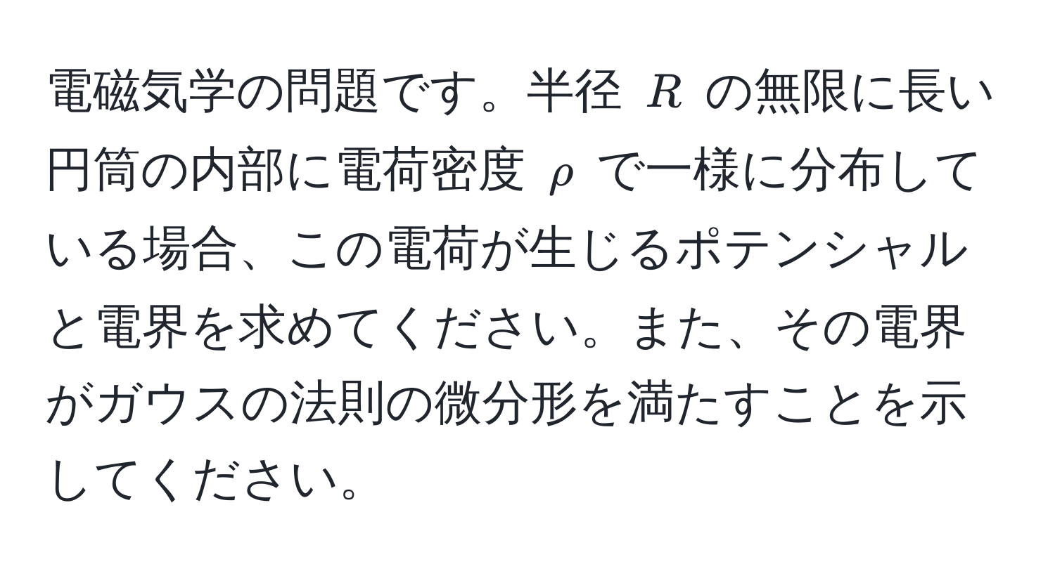 電磁気学の問題です。半径 ( R ) の無限に長い円筒の内部に電荷密度 ( rho ) で一様に分布している場合、この電荷が生じるポテンシャルと電界を求めてください。また、その電界がガウスの法則の微分形を満たすことを示してください。