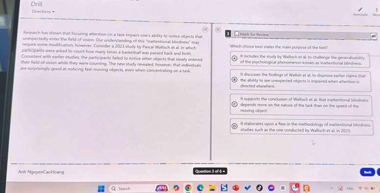 Drill
Directions =
:
Annotate Mo
③
Mark for Review
Research has shown that focusing attention on a task impairs one's ability to notice objects that
unexpectedly enter the field of vision. Our understanding of this "inattentional blindness" may
require some modification, however. Consider a 2023 study by Pascal Wallisch et al. in which Which choice best states the main purpose of the text?
participants were asked to count how many times a basketball was passed back and forth.
Consistent with earlier studies, the participants failed to notice other objects that slowly entered It includes the study by Wallisch et al. to challenge the generalizability
their field of vision while they were counting. The new study revealed, however, that individuals of the psychological phenomenon known as inattentional blindness.
are surprisingly good at noticing fast-moving objects, even when concentrating on a task. It discusses the findings of Wallish et al. to disprove earlier claims that
the ability to see unexpected objects is impaired when attention is
directed elsewhere.
It supports the conclusion of Wallisch et al. that inattentional blindness
depends more on the nature of the task than on the speed of the
moving object.
It elaborates upon a flaw in the methodology of inattentional blindness
studies such as the one conducted by Wallisch et al. in 2023.
Anh NguyenCaoHoang Question 3 of 6 ▲ Back
Q Search ENG