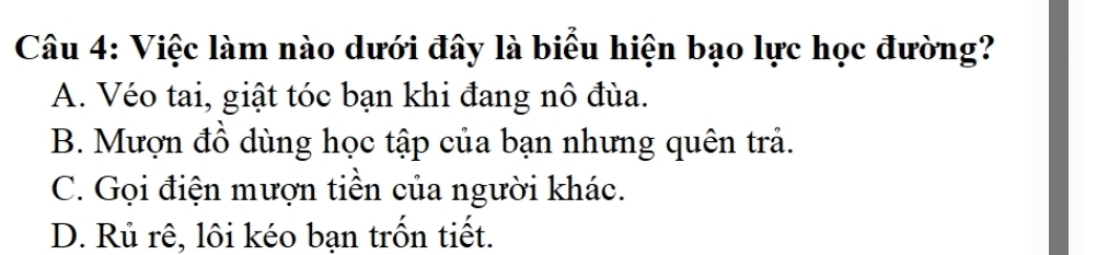 Việc làm nào dưới đây là biểu hiện bạo lực học đường?
A. Véo tai, giật tóc bạn khi đang nô đùa.
B. Mượn đồ dùng học tập của bạn nhưng quên trả.
C. Gọi điện mượn tiền của người khác.
D. Rủ rê, lôi kéo bạn trốn tiết.