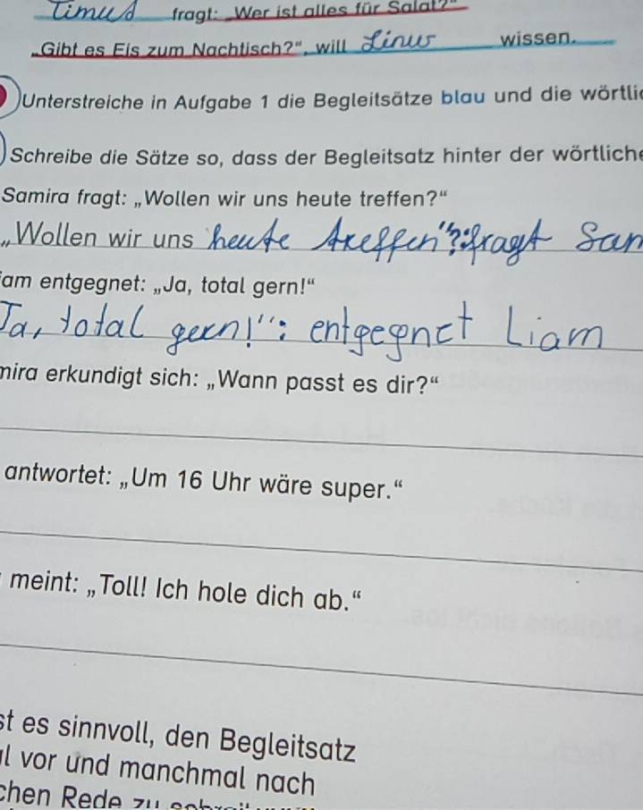 fragt: Wer ist alles für Salal?" 
Gibt es Eis zum Nachtisch?", will _wissen. 
Unterstreiche in Aufgabe 1 die Begleitsätze blau und die wörtlie 
Schreibe die Sätze so, dass der Begleitsatz hinter der wörtliche 
Samira fragt: „Wollen wir uns heute treffen?“ 
_ 
Wollen wir ur 
am entgegnet: „Ja, total gern!“ 
_ 
mira erkundigt sich: „Wann passt es dir?“ 
_ 
antwortet: „Um 16 Uhr wäre super.“ 
_ 
meint: „Toll! Ich hole dich ab.“ 
_ 
st es sinnvoll, den Begleitsatz 
l vor und manchmal nach