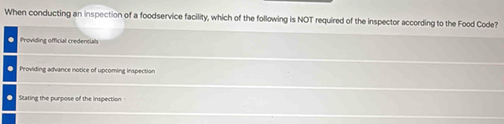 When conducting an inspection of a foodservice facility, which of the following is NOT required of the inspector according to the Food Code?
Providing official credentials
Providing advance notice of upcoming inspection
Stating the purpose of the inspection