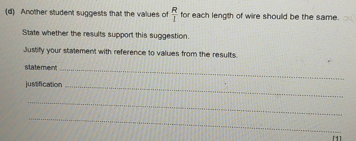 Another student suggests that the values of  R/l  for each length of wire should be the same. 
State whether the results support this suggestion. 
Justify your statement with reference to values from the results. 
statement_ 
justification_ 
_ 
_ 
[1]