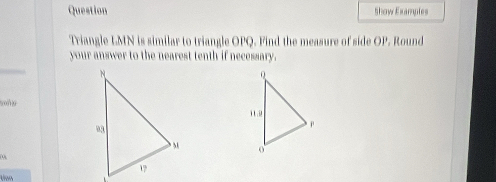 Question Show Examples
Triangle LMN is similar to triangle OPQ. Find the measure of side OP. Round
your answer to the nearest tenth if necessary.
milar
tion