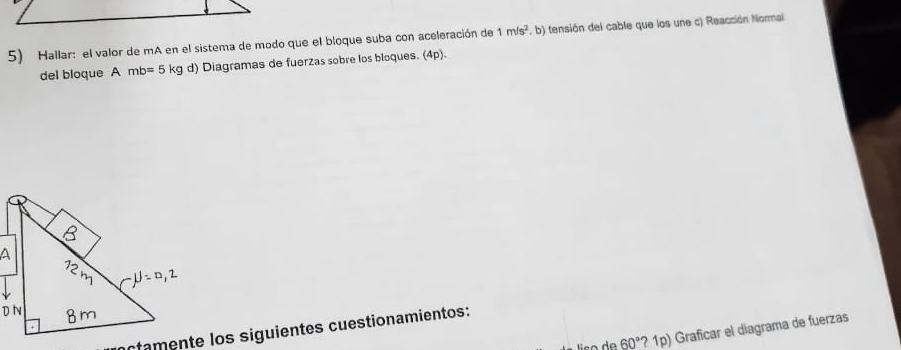 Hallar: el valor de mA en el sistema de modo que el bloque suba con aceleración de 1m/s^2. b) tensión del cable que los une c) Reacción Normai 
del bloque A mb=5 kg d) Diagramas de fuerzas sobre los bloques. (4p). 
ctamente los siguientes cuestionamientos: 
lso da 60° ? 1p) Graficar el diagrama de fuerzas