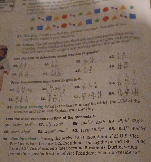 Buac s cay res aned t e ens egerk wll
              
31. Wuiling. Could you find the gresest comman motiple of tw
numbers? Explin yoor thigkiog
38. Fitness. You all weights every thirt day and take kamre class every
Mondan. Toasy you have karte and are litting weights. In how many
days will you newt lin weights and have karate on the same day?
Use the LCD to determine which fraction is greater.
39.  1/4 . 2/7  40.  2/3 , 5/8  4.  7/10 , 41/15  42.  3/5 , 6/11 
43.  5/12 , 4/15  44.  7/20 sqrt(frac 9)25 45.  5/18 , 8/21  46.  11/42 , 20/63 
Order the numbers from least to greatest.
47.  7/6 , 11/9 ,1 1/3  48.  13/4 ,3 1/2 , 27/8  49.  8/15 , 1/5 , 3/10  50.  5/11 , 14/33 , 9/22 
51.  3/4 , 4/9 , 7/15  52.  5/6 , 7/10 , 11/15  53.  12/5 ,2 5/12 , 43/18  54. 1 1/3 , 10/7 ,1 13/33 
55. Critical Thinking What is the least number for which the LCM of the
number and 12 is 300? Explain your thinking.
Find the least common multiple of the monomials.
56. 24de^2,36d^3e 57. x^3y,15xy^5 58. 10a^2b^2,20ab 59. 45gh^3,33g^4h
60. xyz^3,x^2yz^2 61. 26ab^2,28ac^3 62. 11rst, 15r^3t^2 63. 30df^2,40d^3ef
64. Vice Presidents During the period 1800 0−1900 , 6 out of 23 U.S. Vice
Presidents later became U.S. Presidents. During the period 1901-2000,
7 out of 21 Vice Presidents later became Presidents. During which
period did a greater fraction of Vice Presidents become Presidents?