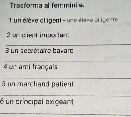 Trasforma al femminile. 
1 un élève diligent - une élève diligente 
2 un client important 
_ 
3 un secrétaire bavard 
_ 
4 un ami français 
_ 
5 un marchand patient 
_ 
6 un principal exigeant 
_