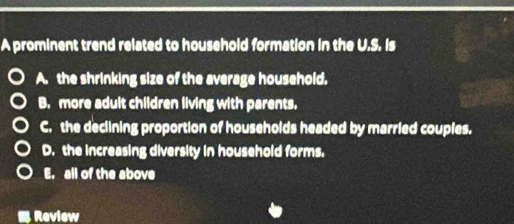 A prominent trend related to household formation in the U.S. Is
A. the shrinking size of the average household.
B. more adult children living with parents.
C. the declining proportion of households headed by married couples.
D. the increasing diversity in household forms.
E. all of the above
Review