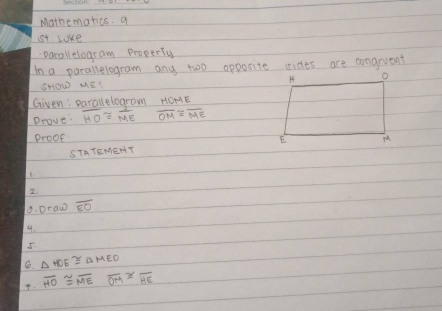 Mathematics. a 
t. Loke 
parallelogram Property 
In a parallelogram any two opposite sides are congruent 
SHOW ME! 
Given: parallelogram HOME
Prove: overline HO≌ overline ME overline OM≌ overline ME
proof 
STATEMEHT 
1. 
2. 
9. Draw overline EO
4. 
J. 
6. △ HOE≌ △ MEO. overline HO≌ overline MEoverline OM≌ overline HE