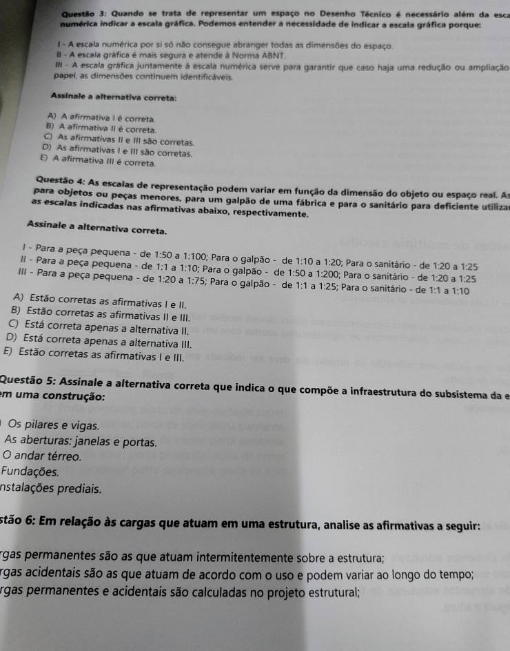 Quando se trata de representar um espaço no Desenho Técnico é necessário além da esca
numérica indicar a escala gráfica. Podemos entender a necessidade de indicar a escala gráfica porque:
I - A escala numérica por si só não consegue abranger todas as dimensões do espaço.
III - A escala gráfica é mais segura e atende à Norma ABNT.
III - A escala gráfica juntamente à escala numérica serve para garantir que caso haja uma redução ou ampliação
papel, as dimensões continuem identificáveis.
Assinale a alternativa correta:
A) A afirmativa I é correta.
B) A afirmativa II é correta.
C) As afirmativas II e III são corretas.
D) As afirmativas I e III são corretas.
E) A afirmativa III é correta.
Questão 4: As escalas de representação podem variar em função da dimensão do objeto ou espaço real. As
para objetos ou peças menores, para um galpão de uma fábrica e para o sanitário para deficiente utilizar
as escalas indicadas nas afirmativas abaixo, respectivamente.
Assinale a alternativa correta.
I - Para a peça pequena - de 1:50 a 1:100; Para o galpão - de 1:10 a 1:20; Para o sanitário - de 1:20 a 1:25
I - Para a peça pequena - de 1:1 a 1:10; Para o galpão - de 1:50 a 1:200; Para o sanitário - de 1:20 3 1:25
III - Para a peça pequena - de 1:20 a 1:75; Para o galpão - de 1:1 a 1:25; Para o sanitário - de 1:1 a 1:10
A) Estão corretas as afirmativas I e II.
B) Estão corretas as afirmativas II e III.
C) Está correta apenas a alternativa II.
D) Está correta apenas a alternativa III.
E) Estão corretas as afirmativas I e III.
Questão 5: Assinale a alternativa correta que indica o que compõe a infraestrutura do subsistema da e
em uma construção:
Os pilares e vigas.
As aberturas: janelas e portas.
O andar térreo.
Fundações.
nstalações prediais.
stão 6: Em relação às cargas que atuam em uma estrutura, analise as afirmativas a seguir:
rgas permanentes são as que atuam intermitentemente sobre a estrutura;
rgas acidentais são as que atuam de acordo com o uso e podem variar ao longo do tempo;
rgas permanentes e acidentais são calculadas no projeto estrutural;