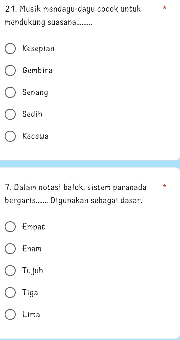 Musik mendayu-dayu cocok untuk *
mendukung suasana...........
Kesepian
Gembira
Senang
Sedih
Kecewa
7. Dalam notasi balok, sistem paranada *
bergaris....... Digunakan sebagai dasar.
Empat
Enam
Tujuh
Tiga
Lima