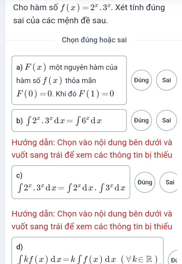 Cho hàm số f(x)=2^x.3^x. Xét tính đúng
sai của các mệnh đề sau.
Chọn đúng hoặc sai
a) F(x) một nguyên hàm của
hàm số f(x) thỏa mãn Đúng Sai
F(0)=0. Khi đó F(1)=0
b) ∈t 2^x.3^xdx=∈t 6^xdx Đúng Sai
Hướng dẫn: Chọn vào nội dung bên dưới và
vuốt sang trái để xem các thông tin bị thiếu
c)
∈t 2^x.3^xdx=∈t 2^xdx.∈t 3^xdx
Đúng Sai
Hướng dẫn: Chọn vào nội dung bên dưới và
vuốt sang trái để xem các thông tin bị thiếu
d)
∈t kf(x)dx=k∈t f(x)dx(forall k∈ R) Đi