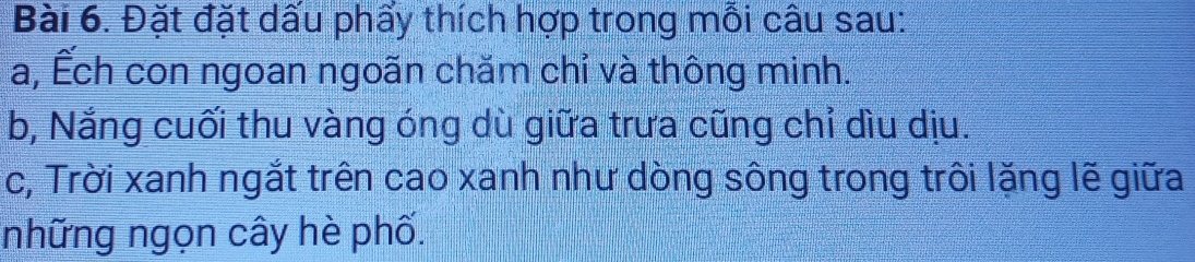 Đặt đặt dấu phẩy thích hợp trong mỗi câu sau: 
a, Ếch con ngoan ngoãn chăm chỉ và thông minh. 
b, Nắng cuối thu vàng óng dù giữa trưa cũng chỉ dìu dịu. 
c, Trời xanh ngắt trên cao xanh như dòng sông trong trôi lặng lẽ giữa 
những ngọn cây hè phố.