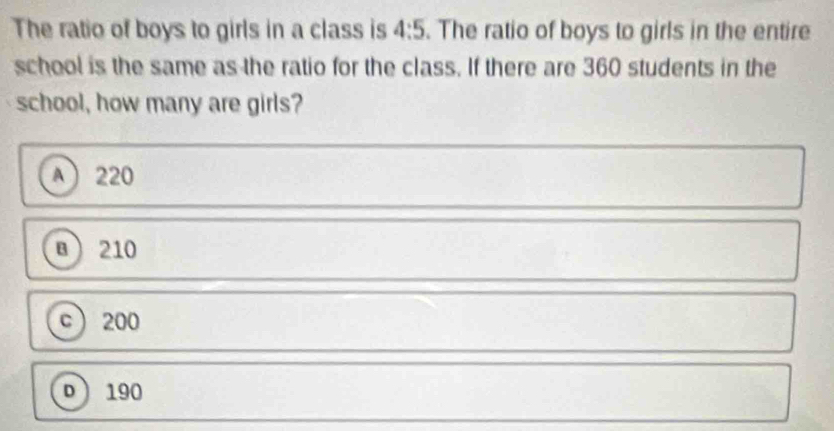 The ratio of boys to girls in a class is 4:5. The ratio of boys to girls in the entire
school is the same as the ratio for the class. If there are 360 students in the
school, how many are girls?
A 220
B 210
c 200
D 190