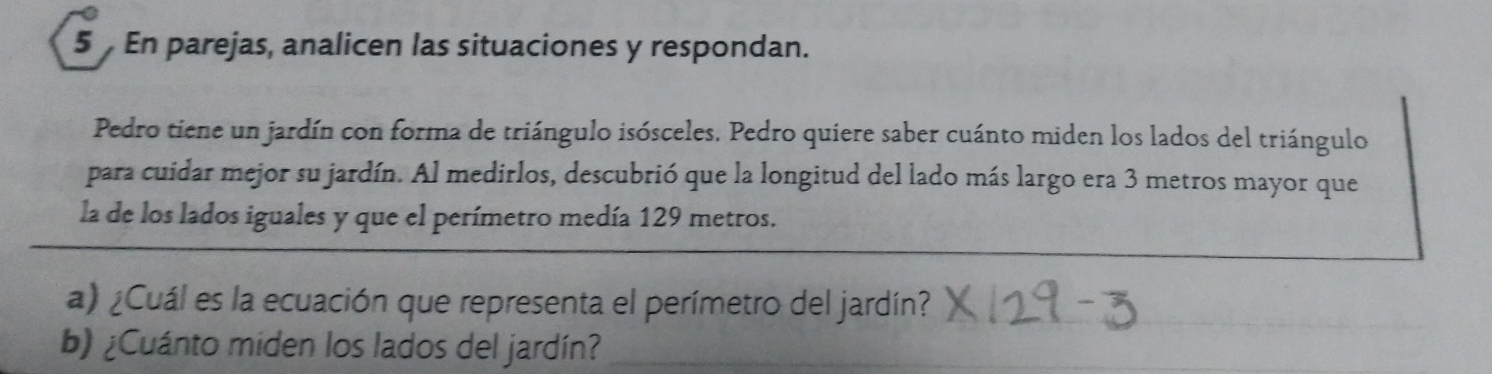 En parejas, analicen las situaciones y respondan. 
Pedro tiene un jardín con forma de triángulo isósceles. Pedro quiere saber cuánto miden los lados del triángulo 
para cuidar mejor su jardín. Al medirlos, descubrió que la longitud del lado más largo era 3 metros mayor que 
la de los lados iguales y que el perímetro medía 129 metros. 
a) ¿Cuál es la ecuación que representa el perímetro del jardín?_ 
b) ¿Cuánto miden los lados del jardín?_