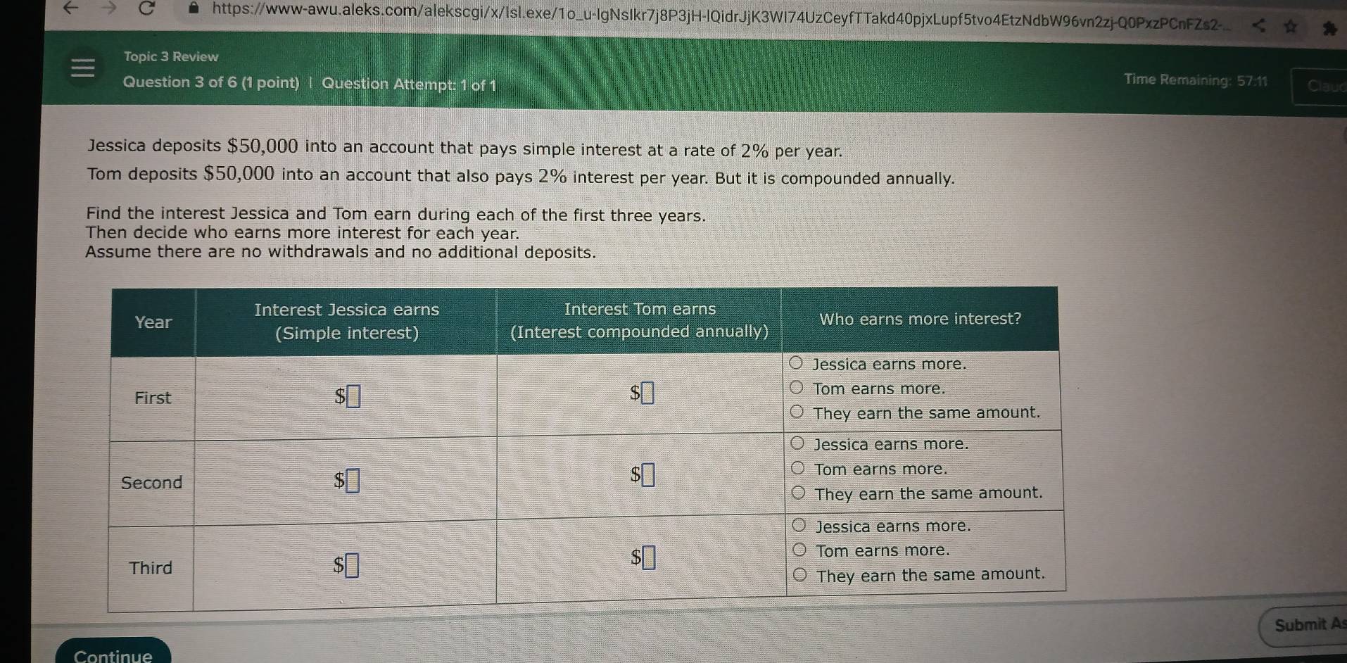 Topic 3 Review
Time Remaining: 57:11
Question 3 of 6 (1 point) Question Attempt: 1 of 1 Clauc
Jessica deposits $50,000 into an account that pays simple interest at a rate of 2% per year.
Tom deposits $50,000 into an account that also pays 2% interest per year. But it is compounded annually.
Find the interest Jessica and Tom earn during each of the first three years.
Then decide who earns more interest for each year.
Assume there are no withdrawals and no additional deposits.
Submit A
Continue