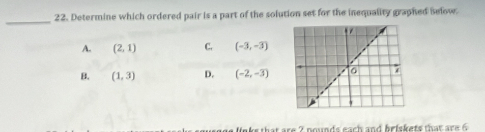 Determine which ordered pair is a part of the solution set for the inequality graphed selow
_
A. (2,1) C. (-3,-3)
B. (1,3) D. (-2,-3)
links that are 2 nounds each and briskets that are 6