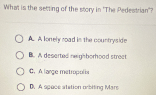 What is the setting of the story in "The Pedestrian"?
A. A lonely road in the countryside
B. A deserted neighborhood street
C. A large metropolis
D. A space station orbiting Mars