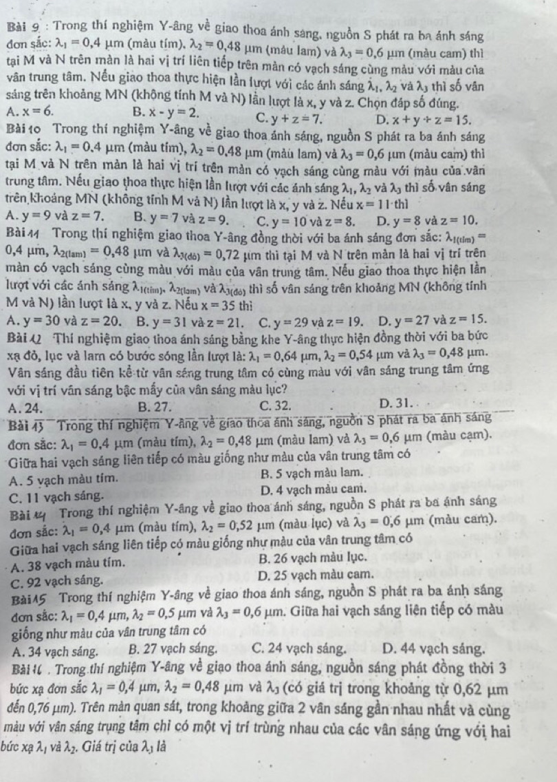 Trong thí nghiệm Y-âng về giao thoa ánh sáng, nguồn S phát ra ba ánh sáng
đơn sắc: lambda _1=0.4mu m (màu tím), lambda _2=0,48mu m (máu lam) và lambda _3=0.6mu m (màu cam) thì
tại M và N trên màn là hai vị trí liên tiếp trên màn có vạch sáng cùng màu với màu của
vân trung tâm. Nếu giao thoa thực hiện lần lượt với các ánh sáng lambda _1,lambda _2 và lambda _3 thì shat 0 vân
sáng trên khoảng MN (không tính M và N) lần lượt là x, y và z. Chọn đáp số đúng.
A. x=6. B. x-y=2. C. y+z=7. D. x+y+z=15.
Bài 10 Trong thí nghiệm Y-âng về giao thoa ánh sáng, nguồn S phát ra ba ánh sáng
đơn sắc: lambda _1=0.4mu m (màu tím), lambda _2=0.48mu m (mảu lam) và lambda _3=0,6 μm (màu cam) thì
tại M và N trên màn là hai vị trí trên mản có vạch sáng cùng màu với màu của vân
trung tâm. Nếu giao thoa thực hiện lần lượt với các ánh sáng lambda _1,lambda _2 và lambda _3 thì số vân sáng
trên khoảng MN (không tính M và N) lần lượt là x, y và z. Nếu x=11· th1
A. y=9 và z=7. B. y=7 và z=9. C. y=10 và z=8. D. y=8 và z=10.
Bài 11 Trong thí nghiệm giao thoa Y-âng đồng thời với ba ánh sáng đơn sắc: lambda _1(tlm)=
0,4mu m,lambda _2(lam)=0,48 μīn và lambda _3(db)=0,72 mu m thì tại M và N trên màn là hai vị trí trên
màn có vạch sáng cùng màu với màu của vân trung tâm. Nếu giao thoa thực hiện lần
lưrợt với các ánh sáng λ1(tim), λ2(lm) Và λ(đ) thì số vân sáng trên khoảng MN (không tính
M và N) lần lượt là x, y và z. Nếu x=35thi
A. y=30 và z=20. B. y=31 và z=21. C. y=29 và z=19. D. y=27 và z=15.
Bài Q Thí nghiệm giao thoa ánh sáng bằng khe Y-âng thực hiện đồng thời với ba bức
xạ đỏ, lục và lam có bước sóng lần lượt là: lambda _1=0,64 μm, lambda _2=0,54mu m và lambda _3=0,48 μm.
Vân sáng đầu tiên kể từ vân sáng trung tâm có cùng màu với vân sáng trung tâm ứng
với vị trí vân sáng bậc mấy của vân sáng màu lực?
A. 24. B. 27. C. 32. D.31. 
Bài overline A 3 Trong thí nghiệm Y-âng về giao thoa ảnh sáng, nguồn S phát ra ba ánh sáng
đơn sắc: lambda _1=0.4mu m (màu tím), lambda _2=0,48 μm (màu lam) và lambda _3=0.6mu m (màu cạm).
*Giữa hai vạch sáng liên tiếp có màu giống như màu của vân trung tâm có
A. 5 vạch màu tím. B. 5 vạch màu lam.
C. 11 vạch sáng. D. 4 vạch màu cam.
Bài # Trong thí nghiệm Y-âng về giao thoa ánh sáng, nguồn S phát ra ba ánh sáng
đơn sắc: lambda _1=0,4 μ n (màu tím), lambda _2=0,52 μm (màu lục) và lambda _3=0,6 μm (màu cam).
Giữa hai vạch sáng liên tiếp có màu giống như màu của vân trung tâm có
A. 38 vạch màu tím. B. 26 vạch màu lục.
C. 92 vạch sáng. D. 25 vạch màu cam.
Bài45 Trong thí nghiệm Y-âng về giao thoa ánh sáng, nguồn S phát ra ba ánh sáng
đơn sắc: lambda _1=0,4mu m,lambda _2=0,5mu m và lambda _3=0,6mu m m. Giữa hai vạch sáng liên tiếp có màu
giống như màu của vân trung tâm có
A. 34 vạch sáng. B. 27 vạch sáng. C. 24 vạch sáng. D. 44 vạch sáng.
Bải H  . Trong thí nghiệm Y-âng về giao thoa ánh sáng, nguồn sáng phát đồng thời 3
bức xạ đơn sắc lambda _1=0,4 μm, lambda _2=0,48 µm và λ (có giá trị trong khoảng từ 0,62 μm
đến 0,76 μm). Trên màn quan sát, trong khoảng giữa 2 vân sáng gần nhau nhất và cùng
màu với vân sáng trụng tâm chỉ có một vị trí trùng nhau của các vân sáng ứng với hai
bức xạ λị và lambda _2. Giá trị của lambda _3 là